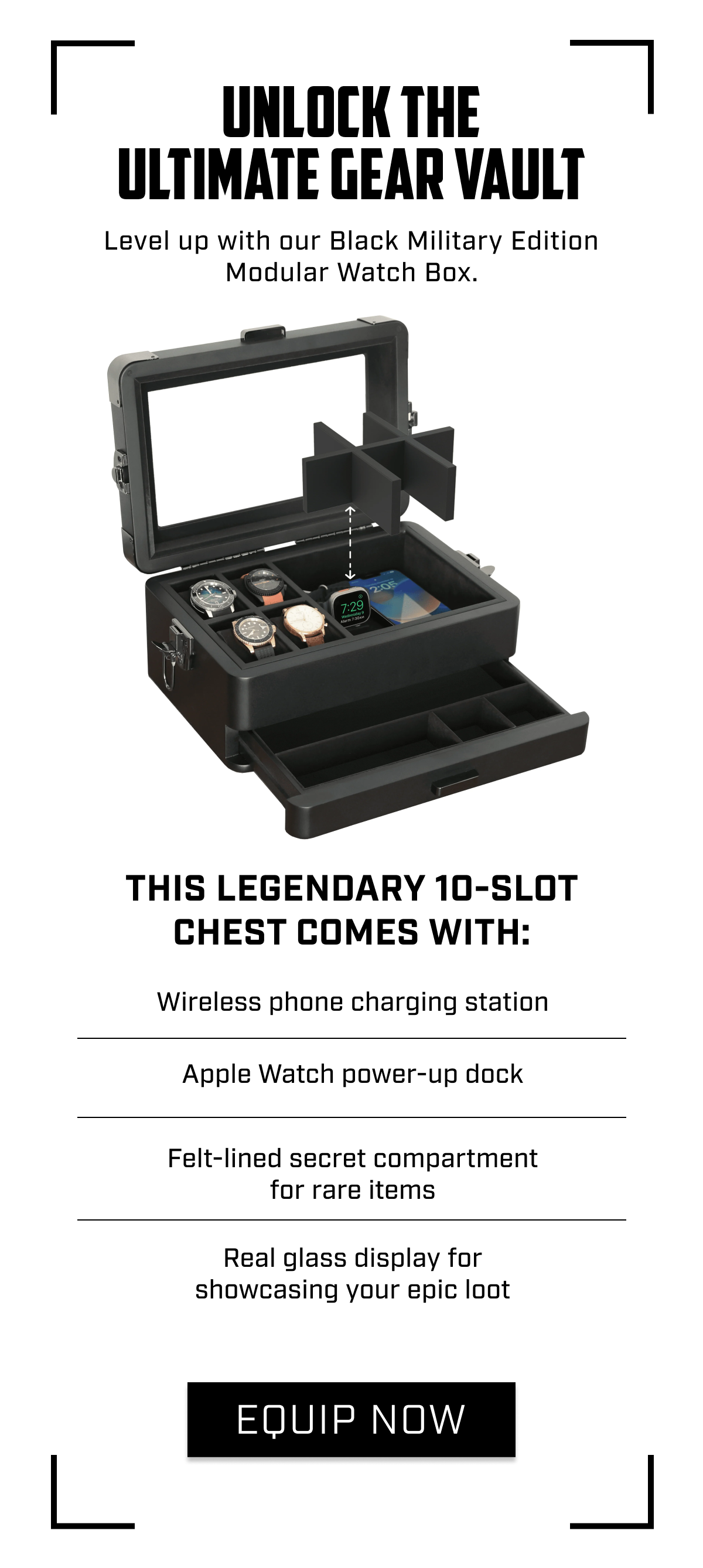 Unlock the Ultimate Gear Vault Level up with our Black Military Edition Modular Watch Box. <PRODUCT BLOCK> This legendary 10-slot chest comes with:  Wireless phone charging station Apple Watch power-up dock Felt-lined secret compartment for rare items Real glass display for showcasing your epic loot  CTA: EQUIP NOW